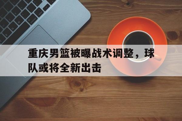 B体育官方-关于重庆男篮被曝战术调整，球队或将全新出击的信息